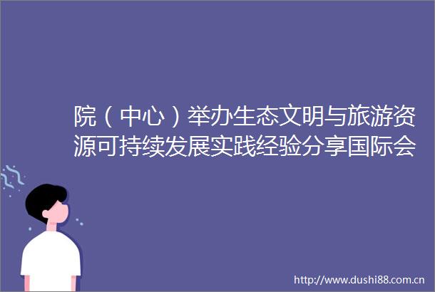 院（中心）举办生态文明与旅游资源可持续发展实践经验分享国际会议