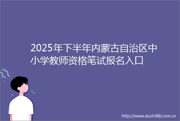 2025年下半年内蒙古自治区中小学教师资格笔试报名入口