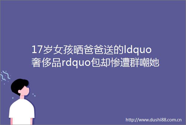 17岁女孩晒爸爸送的ldquo奢侈品rdquo包却惨遭群嘲她含泪反击好在结局暖心又让人惊喜