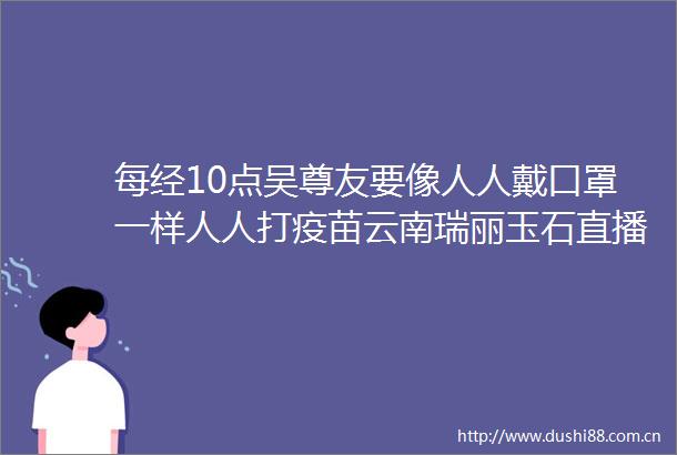每经10点吴尊友要像人人戴口罩一样人人打疫苗云南瑞丽玉石直播暂停时隔60年奈良再现猪瘟