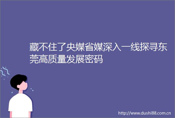 藏不住了央媒省媒深入一线探寻东莞高质量发展密码