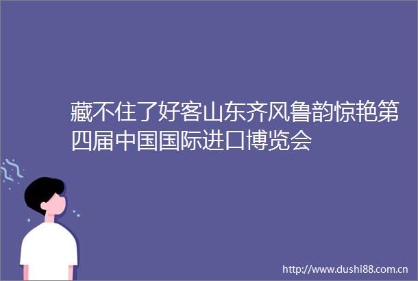 藏不住了好客山东齐风鲁韵惊艳第四届国际进口博览会