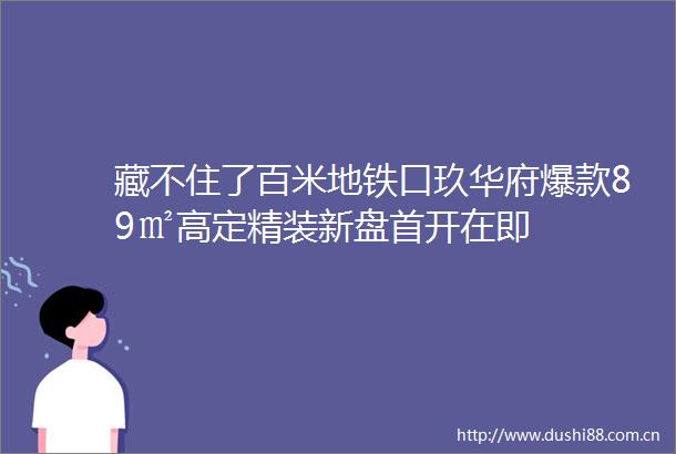 藏不住了百米地铁口玖华府爆款89㎡高定精装新盘首开在即