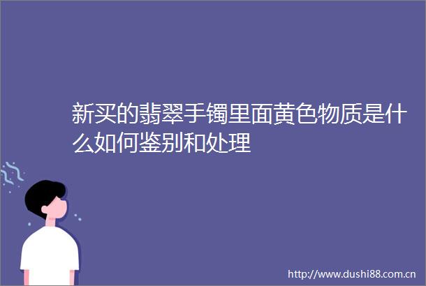 新买的翡翠手镯里面黄色物质是什么如何鉴别和处理
