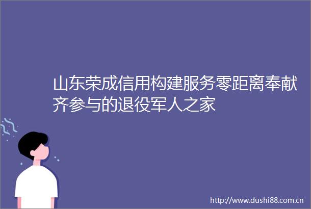 山东荣成信用构建服务零距离奉献齐参与的退役军人之家
