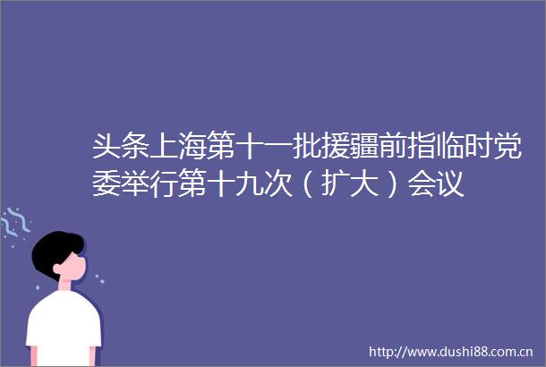 头条上海第十一批援疆前指临时党委举行第十九次（扩大）会议