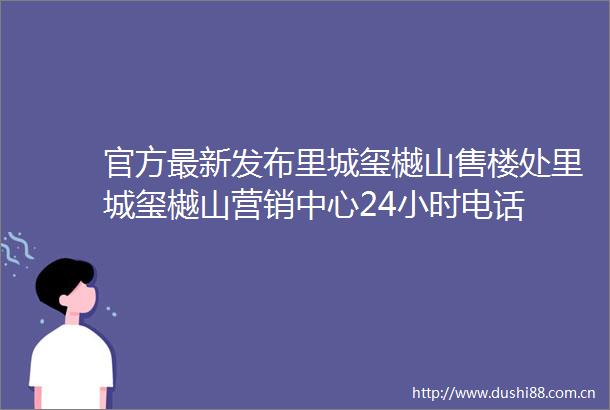 官方最新发布里城玺樾山售楼处里城玺樾山营销中心24小时电话
