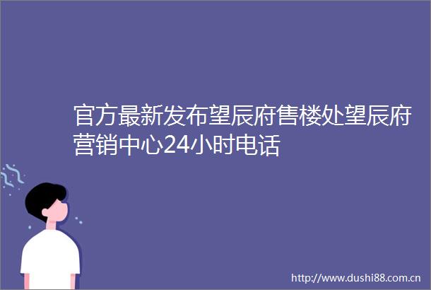 官方最新发布望辰府售楼处望辰府营销中心24小时电话