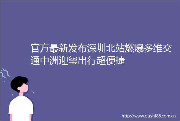 官方最新发布深圳北站燃爆多维交通中洲迎玺出行超便捷