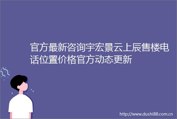 官方最新咨询宇宏景云上辰售楼电话位置价格官方动态更新