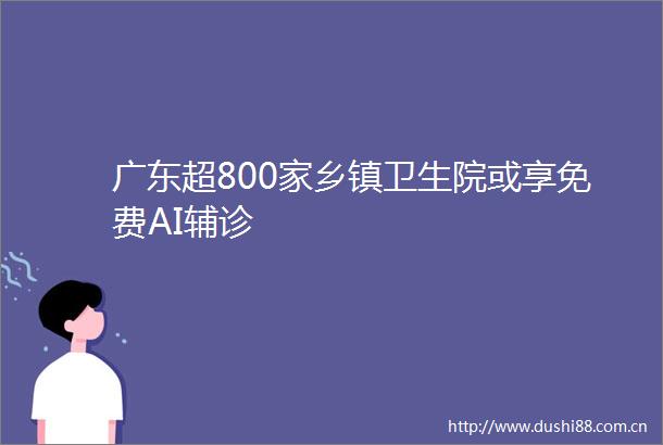 广东超800家乡镇卫生院或享免费AI辅诊