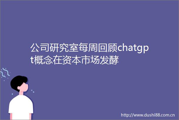 公司研究室每周回顾chatgpt概念在资本市场发酵