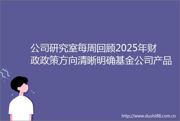 公司研究室每周回顾2025年财政政策方向清晰明确基金公司产品矩阵瞄准三大方向