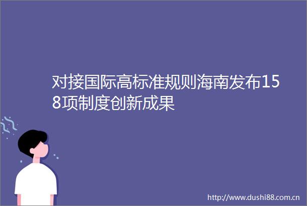 对接国际高标准规则海南发布158项制度创新成果