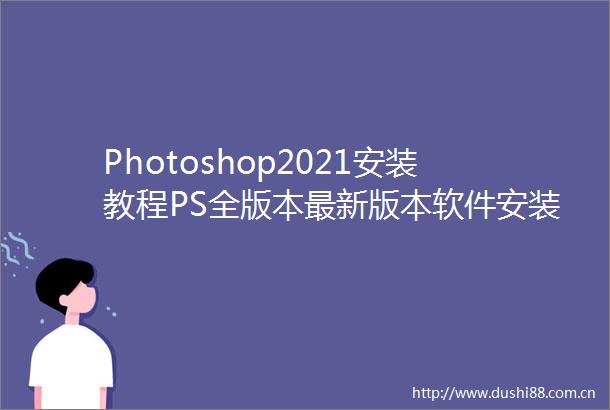 Photoshop2021安装教程PS全版本最新版本软件安装包