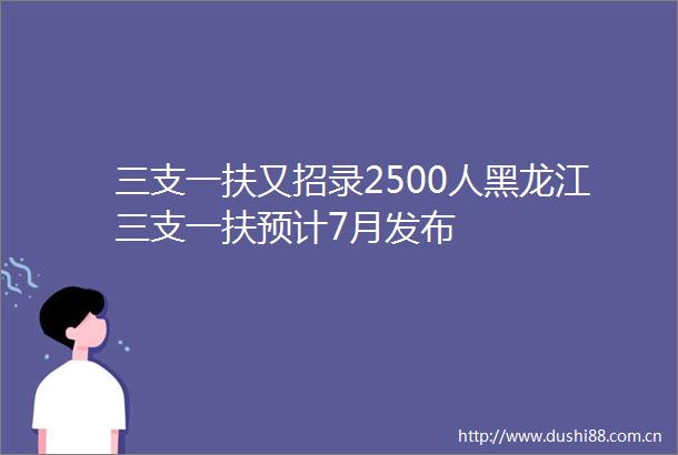 三支一扶又招录2500人黑龙江三支一扶预计7月发布