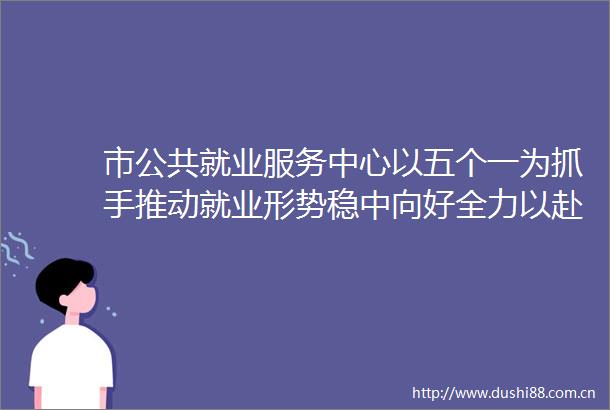 市公共就业服务中心以五个一为抓手推动就业形势稳中向好全力以赴稳就业综合施策惠民生