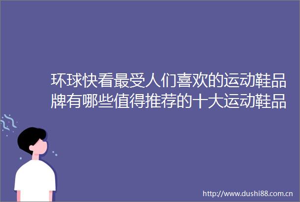 环球快看最受人们喜欢的运动鞋品牌有哪些值得推荐的十大运动鞋品牌
