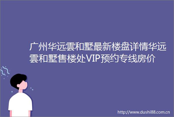 广州华远雲和墅最新楼盘详情华远雲和墅售楼处VIP预约专线房价地址