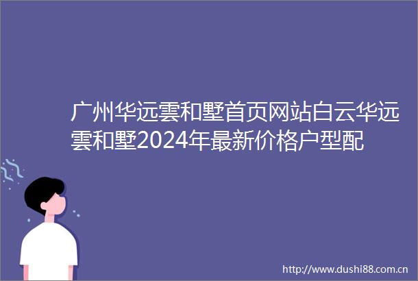 广州华远雲和墅首页网站白云华远雲和墅2024年最新价格户型配套