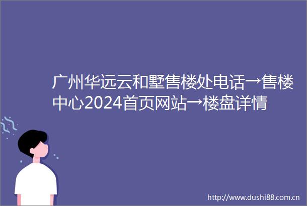 广州华远云和墅售楼处电话→售楼中心2024首页网站→楼盘详情→24小时热线电话