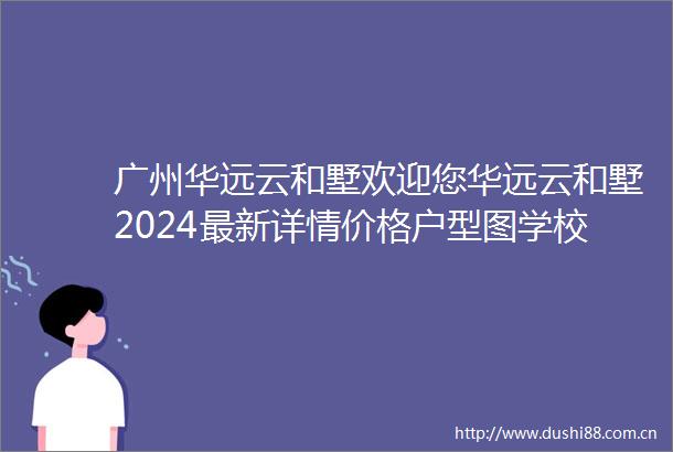广州华远云和墅欢迎您华远云和墅2024最新详情价格户型图学校配套