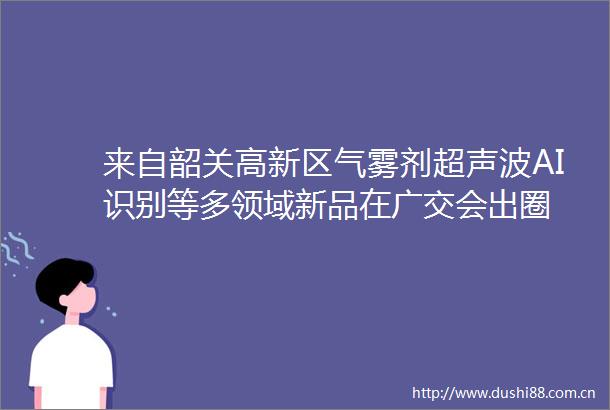 来自韶关高新区气雾剂超声波AI识别等多领域新品在广交会出圈