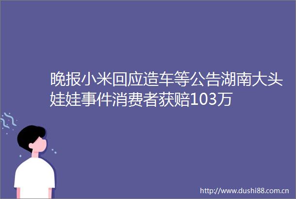 晚报小米回应造车等公告湖南大头娃娃消费者获赔103万