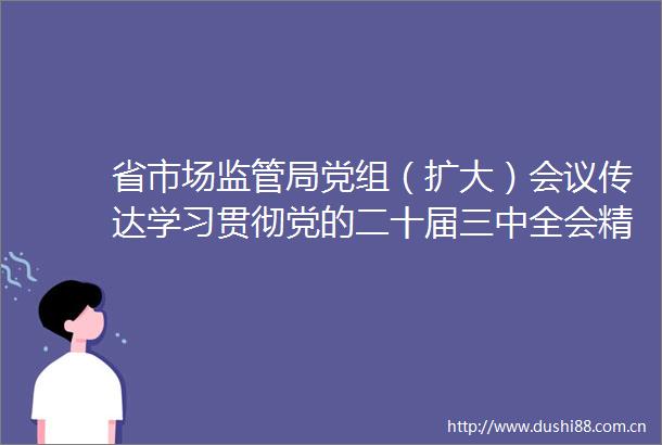 省市场监管局党组（扩大）会议传达学习贯彻党的二十届三中全会精神