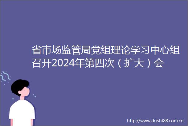 省市场监管局党组理论学习中心组召开2024年第四次（扩大）会