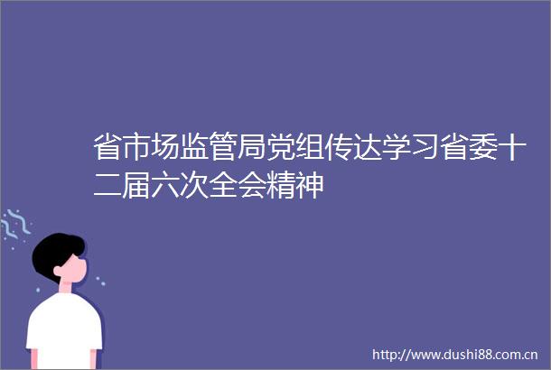 省市场监管局党组传达学习省委十二届六次全会精神