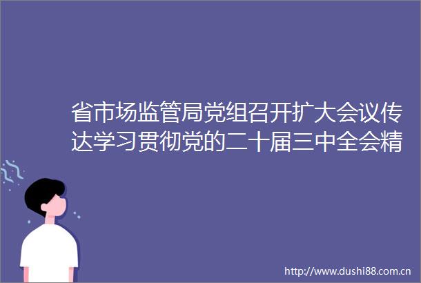 省市场监管局党组召开扩大会议传达学习贯彻党的二十届三中全会精神