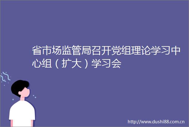 省市场监管局召开党组理论学习中心组（扩大）学习会