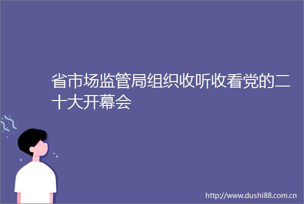 省市场监管局组织收听收看党的二十大开幕会