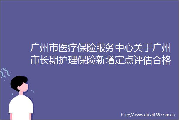 广州市医疗保险服务中心关于广州市长期护理保险新增定点评估合格服务机构名单的公示（202510）