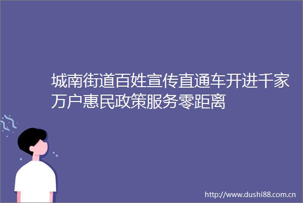 城南街道百姓宣传直通车开进千家万户惠民政策服务零距离
