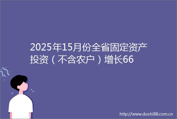 2025年15月份全省固定资产投资（不含农户）增长66