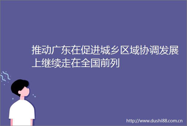 推动广东在促进城乡区域协调发展上继续走在全国前列