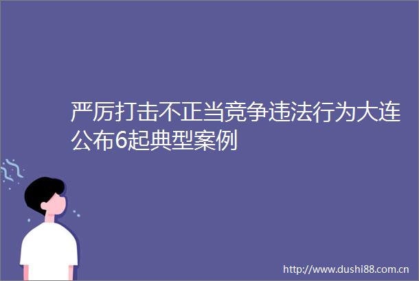 严厉打击不正当竞争行为大连公布6起典型案例