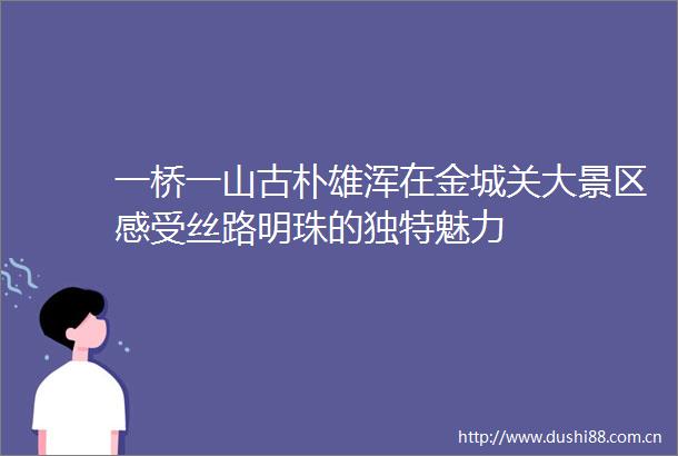 一桥一山古朴雄浑在金城关大景区感受丝路明珠的独特魅力