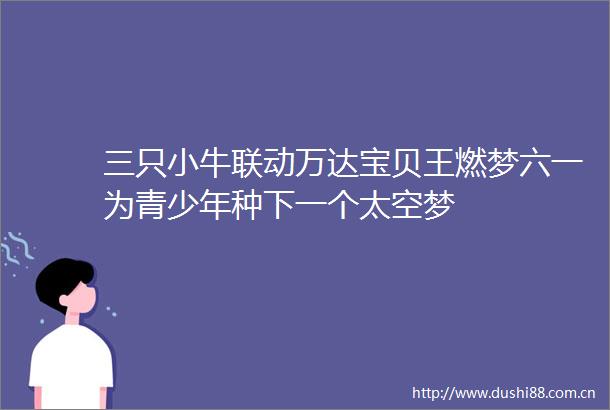 三只小牛联动万达宝贝王燃梦六一为青少年种下一个太空梦