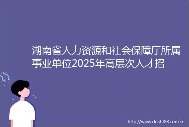 湖南省人力资源和社会保障厅所属事业单位2025年高层次人才招聘2人公告