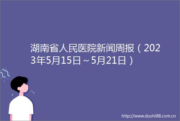 湖南省医院新闻周报（2023年5月15日～5月21日）