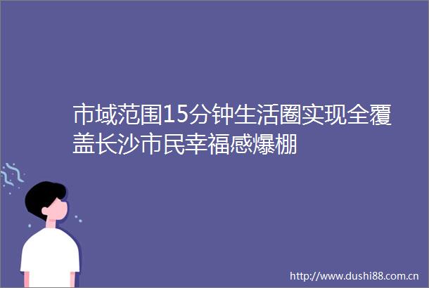 市域范围15分钟生活圈实现全覆盖长沙市民幸福感爆棚