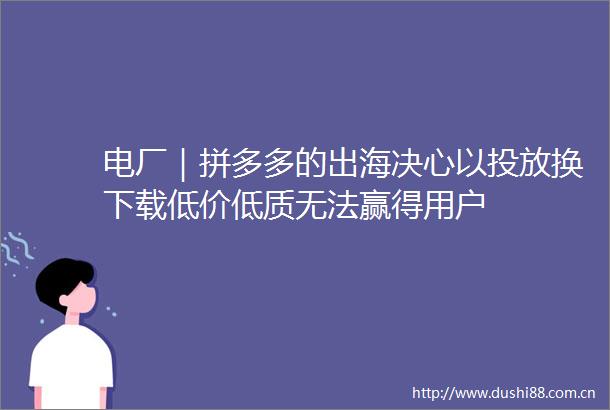 电厂｜拼多多的出海决心以投放换下载低价低质无法赢得用户