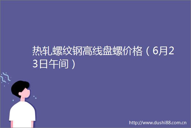 热轧螺纹钢高线盘螺价格（6月23日午间）