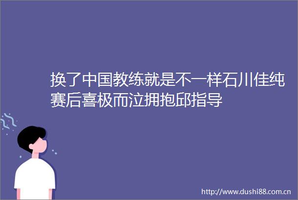 换了教练就是不一样石川佳纯赛后喜极而泣拥抱邱指导