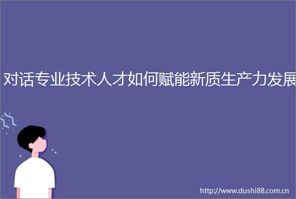 对话专业技术人才如何赋能新质生产力发展