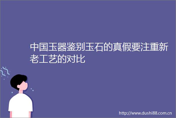 玉器鉴别玉石的真假要注重新老工艺的对比