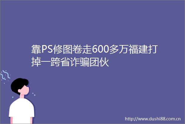 靠PS修图卷走600多万福建打掉一跨省诈团伙